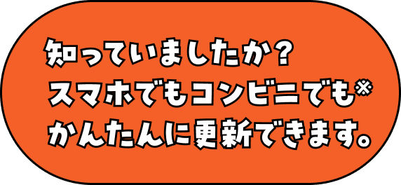 知っていましたか？スマホでもコンビニでも※かんたんに更新できます。